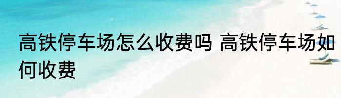 高铁停车场怎么收费吗 高铁停车场如何收费