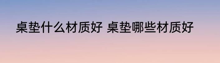 桌垫什么材质好 桌垫哪些材质好