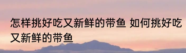 怎样挑好吃又新鲜的带鱼 如何挑好吃又新鲜的带鱼