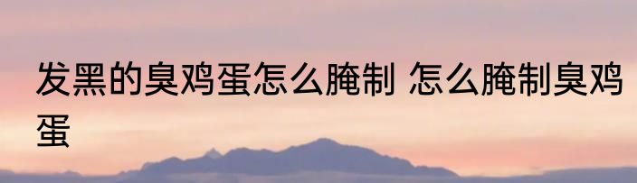 发黑的臭鸡蛋怎么腌制 怎么腌制臭鸡蛋