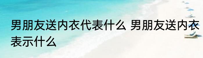 男朋友送内衣代表什么 男朋友送内衣表示什么