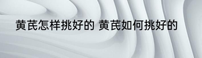 黄芪怎样挑好的 黄芪如何挑好的