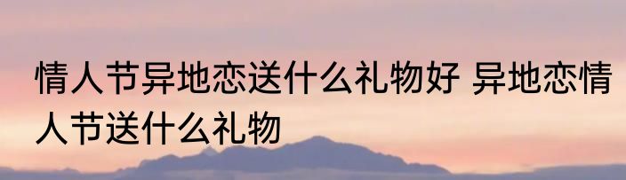 情人节异地恋送什么礼物好 异地恋情人节送什么礼物