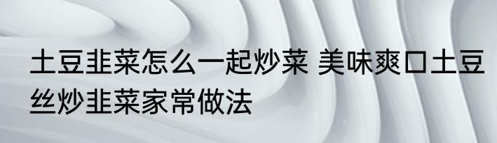 土豆韭菜怎么一起炒菜 美味爽口土豆丝炒韭菜家常做法