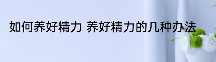 如何养好精力 养好精力的几种办法