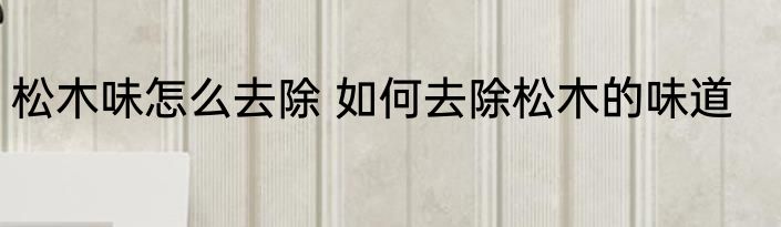 松木味怎么去除 如何去除松木的味道
