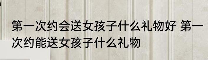 第一次约会送女孩子什么礼物好 第一次约能送女孩子什么礼物