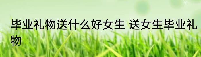 毕业礼物送什么好女生 送女生毕业礼物