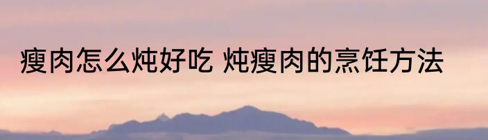 瘦肉怎么炖好吃 炖瘦肉的烹饪方法