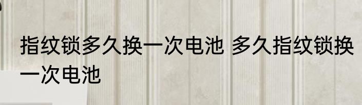 指纹锁多久换一次电池 多久指纹锁换一次电池