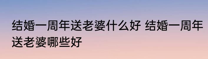 结婚一周年送老婆什么好 结婚一周年送老婆哪些好