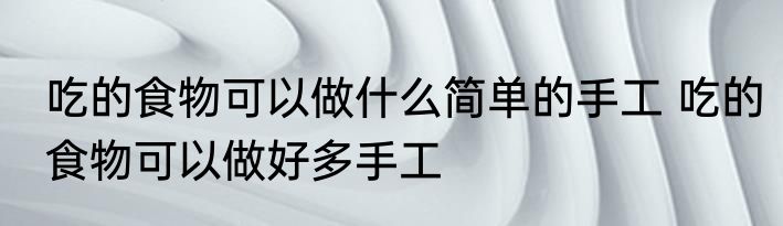 吃的食物可以做什么简单的手工 吃的食物可以做好多手工