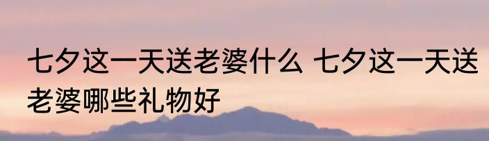 七夕这一天送老婆什么 七夕这一天送老婆哪些礼物好