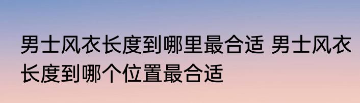男士风衣长度到哪里最合适 男士风衣长度到哪个位置最合适