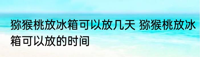 猕猴桃放冰箱可以放几天 猕猴桃放冰箱可以放的时间
