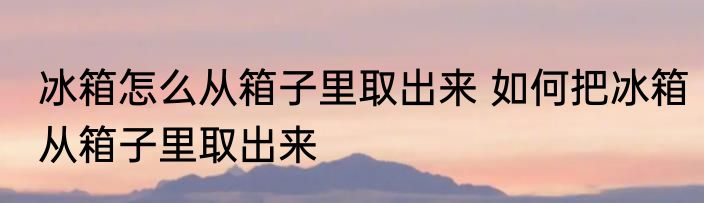 冰箱怎么从箱子里取出来 如何把冰箱从箱子里取出来