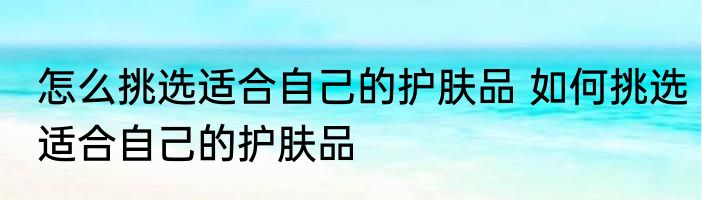 怎么挑选适合自己的护肤品 如何挑选适合自己的护肤品