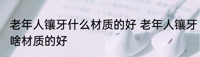 老年人镶牙什么材质的好 老年人镶牙啥材质的好