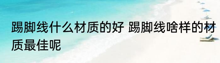 踢脚线什么材质的好 踢脚线啥样的材质最佳呢