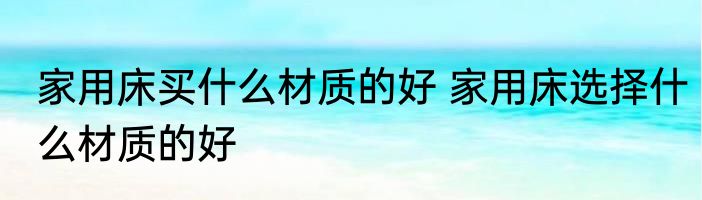 家用床买什么材质的好 家用床选择什么材质的好