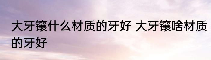 大牙镶什么材质的牙好 大牙镶啥材质的牙好