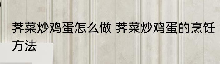 荠菜炒鸡蛋怎么做 荠菜炒鸡蛋的烹饪方法