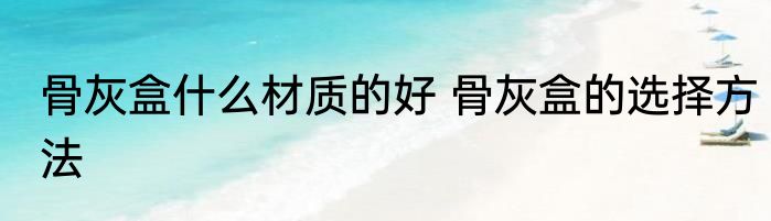 骨灰盒什么材质的好 骨灰盒的选择方法