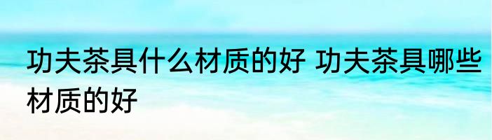功夫茶具什么材质的好 功夫茶具哪些材质的好