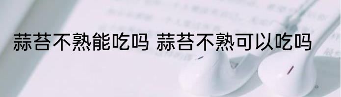 蒜苔不熟能吃吗 蒜苔不熟可以吃吗