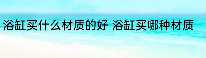 浴缸买什么材质的好 浴缸买哪种材质