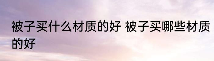 被子买什么材质的好 被子买哪些材质的好