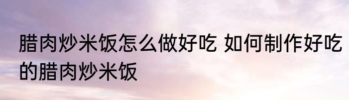 腊肉炒米饭怎么做好吃 如何制作好吃的腊肉炒米饭