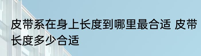 皮带系在身上长度到哪里最合适 皮带长度多少合适