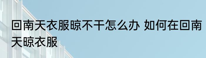 回南天衣服晾不干怎么办 如何在回南天晾衣服
