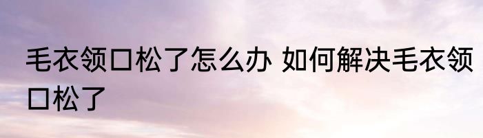 毛衣领口松了怎么办 如何解决毛衣领口松了