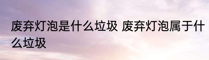 废弃灯泡是什么垃圾 废弃灯泡属于什么垃圾