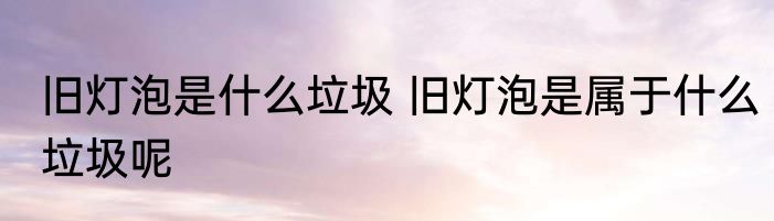 旧灯泡是什么垃圾 旧灯泡是属于什么垃圾呢
