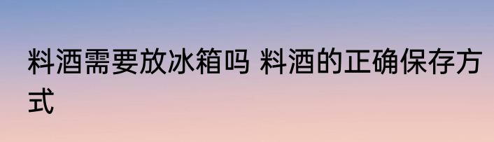 料酒需要放冰箱吗 料酒的正确保存方式