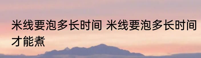 米线要泡多长时间 米线要泡多长时间才能煮