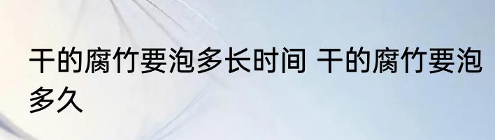 干的腐竹要泡多长时间 干的腐竹要泡多久