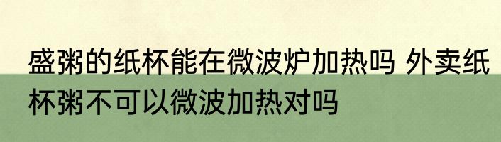 盛粥的纸杯能在微波炉加热吗 外卖纸杯粥不可以微波加热对吗