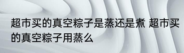 超市买的真空粽子是蒸还是煮 超市买的真空粽子用蒸么