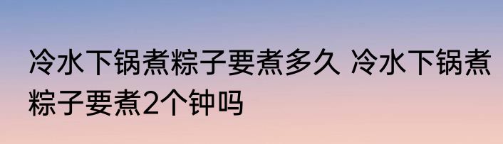 冷水下锅煮粽子要煮多久 冷水下锅煮粽子要煮2个钟吗