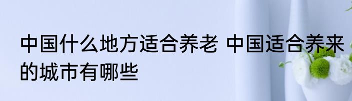 中国什么地方适合养老 中国适合养来的城市有哪些
