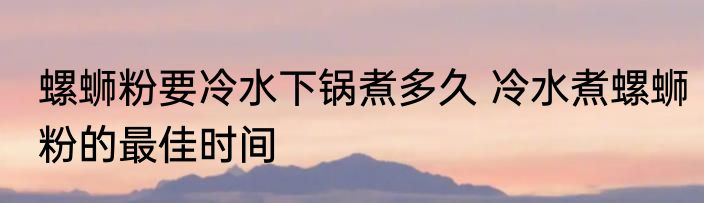 螺蛳粉要冷水下锅煮多久 冷水煮螺蛳粉的最佳时间