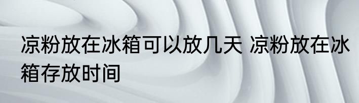 凉粉放在冰箱可以放几天 凉粉放在冰箱存放时间