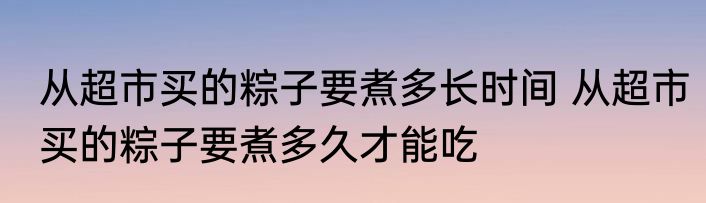 从超市买的粽子要煮多长时间 从超市买的粽子要煮多久才能吃