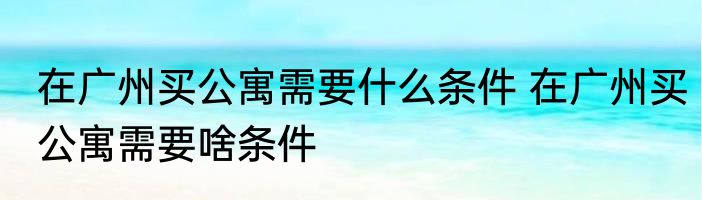 在广州买公寓需要什么条件 在广州买公寓需要啥条件