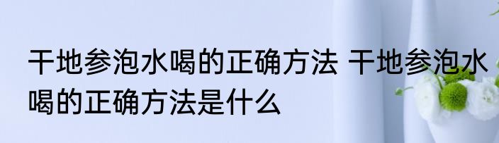 干地参泡水喝的正确方法 干地参泡水喝的正确方法是什么