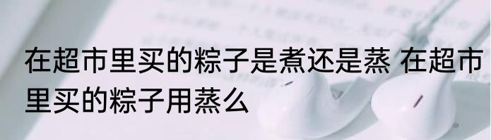 在超市里买的粽子是煮还是蒸 在超市里买的粽子用蒸么